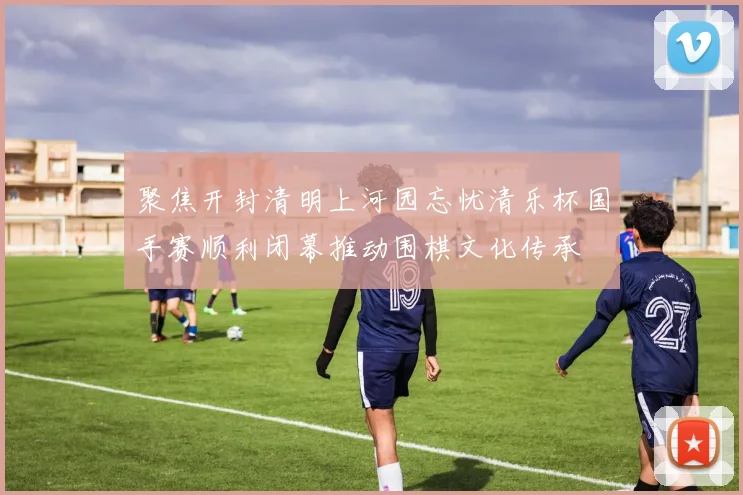 聚焦开封清明上河园忘忧清乐杯国手赛顺利闭幕推动围棋文化传承