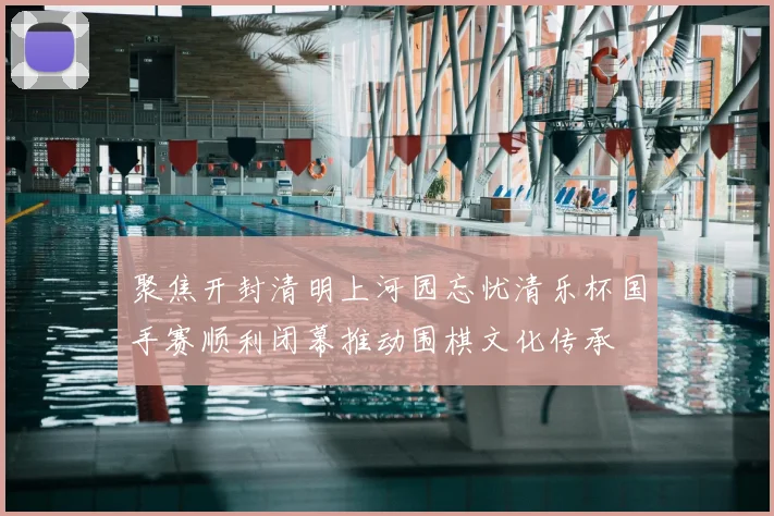 聚焦开封清明上河园忘忧清乐杯国手赛顺利闭幕推动围棋文化传承
